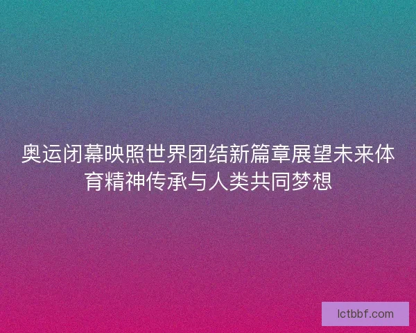 奥运闭幕映照世界团结新篇章展望未来体育精神传承与人类共同梦想