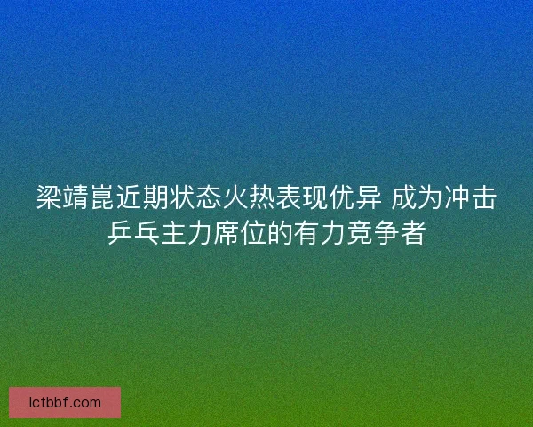 梁靖崑近期状态火热表现优异 成为冲击乒乓主力席位的有力竞争者