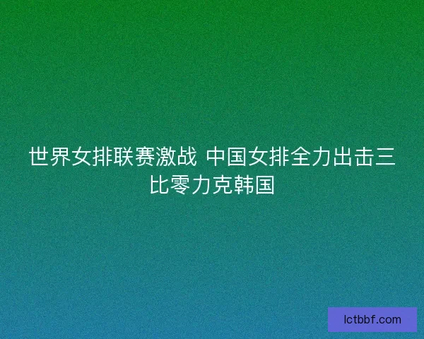 世界女排联赛激战 中国女排全力出击三比零力克韩国