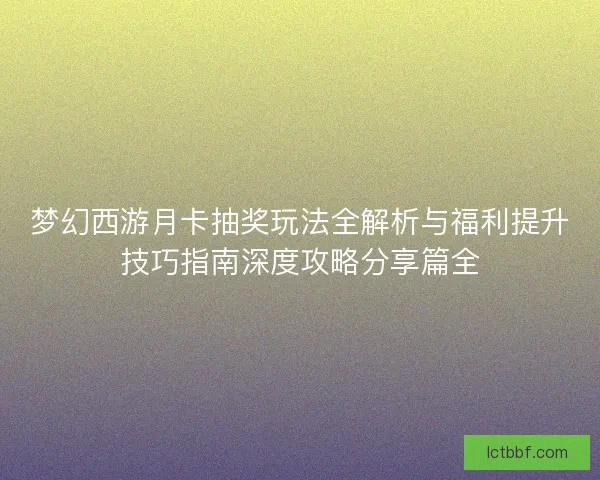 梦幻西游月卡抽奖玩法全解析与福利提升技巧指南深度攻略分享篇全