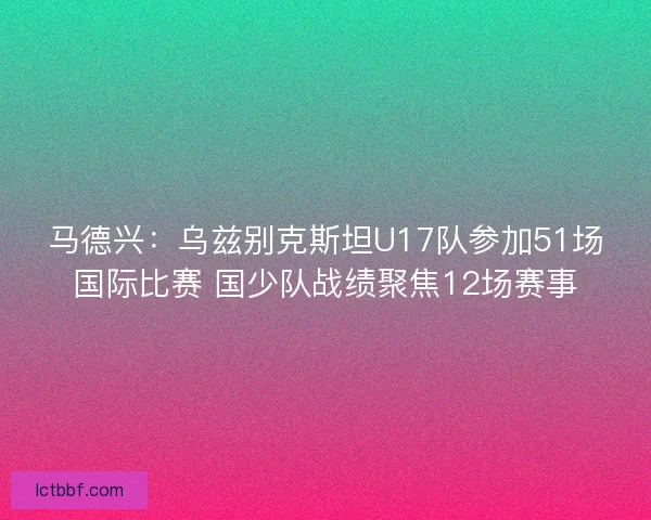 马德兴：乌兹别克斯坦U17队参加51场国际比赛 国少队战绩聚焦12场赛事