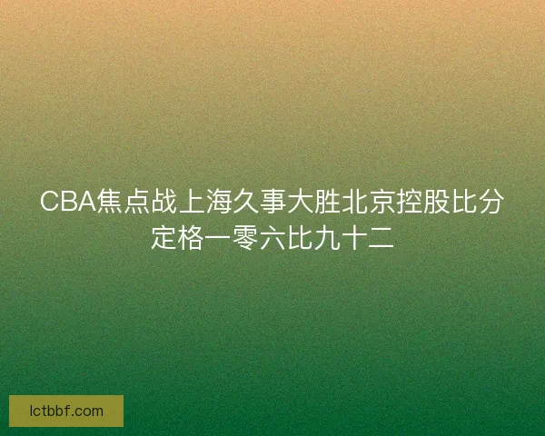 CBA焦点战上海久事大胜北京控股比分定格一零六比九十二