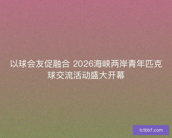 以球会友促融合 2026海峡两岸青年匹克球交流活动盛大开幕