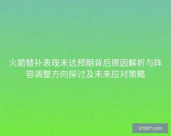 火箭替补表现未达预期背后原因解析与阵容调整方向探讨及未来应对策略